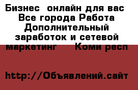 Бизнес- онлайн для вас! - Все города Работа » Дополнительный заработок и сетевой маркетинг   . Коми респ.
